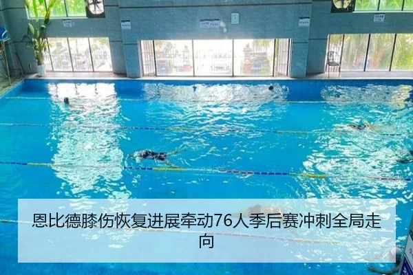 恩比德膝伤恢复进展牵动76人季后赛冲刺全局走向