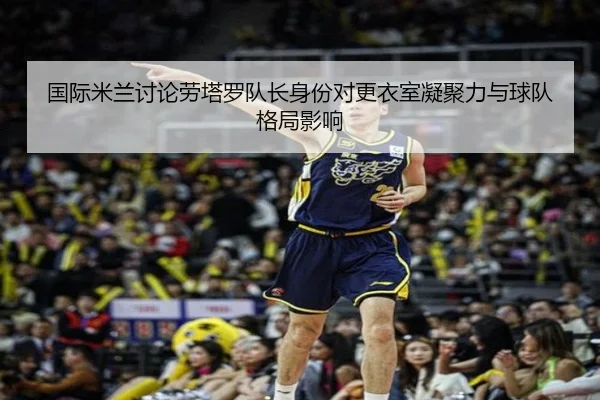 国际米兰讨论劳塔罗队长身份对更衣室凝聚力与球队格局影响