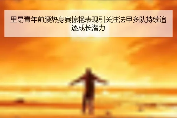 里昂青年前腰热身赛惊艳表现引关注法甲多队持续追逐成长潜力